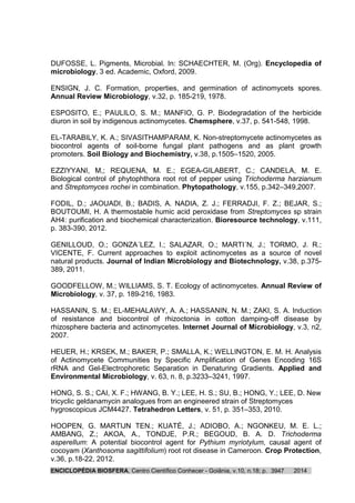 ENCICLOPÉDIA BIOSFERA, Centro Científico Conhecer - Goiânia, v.10, n.18; p. 20143947
DUFOSSE, L. Pigments, Microbial. In: SCHAECHTER, M. (Org). Encyclopedia of
microbiology, 3 ed. Academic, Oxford, 2009.
ENSIGN, J. C. Formation, properties, and germination of actinomycets spores.
Annual Review Microbiology, v.32, p. 185-219, 1978.
ESPOSITO, E.; PAULILO, S. M.; MANFIO, G. P. Biodegradation of the herbicide
diuron in soil by indigenous actinomycetes. Chemsphere, v.37, p. 541-548, 1998.
EL-TARABILY, K. A.; SIVASITHAMPARAM, K. Non-streptomycete actinomycetes as
biocontrol agents of soil-borne fungal plant pathogens and as plant growth
promoters. Soil Biology and Biochemistry, v.38, p.1505–1520, 2005.
EZZIYYANI, M,; REQUENA, M. E.; EGEA-GILABERT, C.; CANDELA, M. E.
Biological control of phytophthora root rot of pepper using Trichoderma harzianum
and Streptomyces rochei in combination. Phytopathology, v.155, p.342–349,2007.
FODIL, D.; JAOUADI, B.; BADIS, A. NADIA, Z. J.; FERRADJI, F. Z.; BEJAR, S.;
BOUTOUMI, H. A thermostable humic acid peroxidase from Streptomyces sp strain
AH4: purification and biochemical characterization. Bioresource technology, v.111,
p. 383-390, 2012.
GENILLOUD, O.; GONZA´LEZ, I.; SALAZAR, O.; MARTI´N, J.; TORMO, J. R.;
VICENTE, F. Current approaches to exploit actinomycetes as a source of novel
natural products. Journal of Indian Microbiology and Biotechnology, v.38, p.375-
389, 2011.
GOODFELLOW, M.; WILLIAMS, S. T. Ecology of actinomycetes. Annual Review of
Microbiology, v. 37, p. 189-216, 1983.
HASSANIN, S. M.; EL-MEHALAWY, A. A.; HASSANIN, N. M.; ZAKI, S. A. Induction
of resistance and biocontrol of rhizoctonia in cotton damping-off disease by
rhizosphere bacteria and actinomycetes. Internet Journal of Microbiology, v.3, n2,
2007.
HEUER, H.; KRSEK, M.; BAKER, P.; SMALLA, K.; WELLINGTON, E. M. H. Analysis
of Actinomycete Communities by Specific Amplification of Genes Encoding 16S
rRNA and Gel-Electrophoretic Separation in Denaturing Gradients. Applied and
Environmental Microbiology, v. 63, n. 8, p.3233–3241, 1997.
HONG, S. S.; CAI, X. F.; HWANG, B. Y.; LEE, H. S.; SU, B.; HONG, Y.; LEE, D. New
tricyclic geldanamycin analogues from an engineered strain of Streptomyces
hygroscopicus JCM4427. Tetrahedron Letters, v. 51, p. 351–353, 2010.
HOOPEN, G. MARTIJN TEN.; KUATÉ, J.; ADIOBO, A.; NGONKEU, M. E. L.;
AMBANG, Z.; AKOA, A., TONDJE, P.R.; BEGOUD, B. A. D. Trichoderma
asperellum: A potential biocontrol agent for Pythium myriotylum, causal agent of
cocoyam (Xanthosoma sagittifolium) root rot disease in Cameroon. Crop Protection,
v.36, p.18-22, 2012.
 