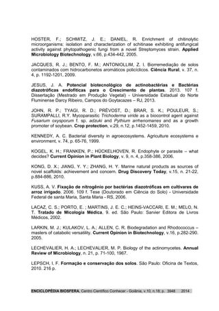 ENCICLOPÉDIA BIOSFERA, Centro Científico Conhecer - Goiânia, v.10, n.18; p. 20143948
HOSTER, F.; SCHMITZ, J. E.; DANIEL, R. Enrichment of chitinolytic
microorganisms: isolation and characterization of schitinase exhibiting antifungical
activity against phytopathogenic fungi from a novel Streptomyces strain. Applied
Microbiology Biotechnology, v.66, p.434-442, 2005.
JACQUES, R. J.; BENTO, F. M.; ANTONIOLLIM, Z. I. Biorremediação de solos
contaminados com hidrocarbonetos aromáticos policíclicos. Ciência Rural, v. 37, n.
4, p. 1192-1201, 2009.
JESUS, J. A. Potencial biotecnológico de actinobactérias e Bactérias
diazotróficas endofíticas para o Crescimento de plantas. 2013. 107 f.
Dissertação (Mestrado em Produção Vegetal) - Universidade Estadual do Norte
Fluminense Darcy Ribeiro, Campos do Goytacazes – RJ, 2013.
JOHN, R. P.; TYAGI, R. D.; PRÉVOST, D.; BRAR, S. K.; POULEUR, S.;
SURAMPALLI, R.Y. Mycoparasitic Trichoderma viride as a biocontrol agent against
Fusarium oxysporum f. sp. adzuki and Pythium arrhenomanes and as a growth
promoter of soybean. Crop protection, v.29, n.12, p.1452-1459, 2010.
KENNEDY, A. C. Bacterial diversity in agroecosystems. Agriculture ecosystems e
environment, v. 74, p. 65-76, 1999.
KOGEL, K. H.; FRANKEN, P.; HÜCKELHOVEN, R. Endophyte or parasite – what
decides? Current Opinion in Plant Biology, v. 9, n. 4, p.358-386, 2006.
KONG, D. X.; JIANG, Y. Y.; ZHANG, H. Y. Marine natural products as sources of
novel scaffolds: achievement and concern. Drug Discovery Today, v.15, n. 21-22,
p.884-886, 2010.
KUSS, A. V. Fixação de nitrogênio por bactérias diazotróficas em cultivares de
arroz irrigado. 2006. 109 f. Tese (Doutorado em Ciência do Solo) - Universidade
Federal de santa Maria, Santa Maria - RS, 2006.
LACAZ, C. S.; PORTO, E. ; MARTINS, J. E. C.; HEINS-VACCARI, E. M.; MELO, N.
T. Tratado de Micologia Médica, 9. ed. São Paulo: Sarvier Editora de Livros
Médicos, 2002.
LARKIN, M. J.; KULAKOV, L. A.; ALLEN, C. R. Biodegradation and Rhodococcus –
masters of catabolic versatility. Current Opinion in Biotechnology, v.16, p.282-290.
2005.
LECHEVALIER, H. A.; LECHEVALIER, M. P. Biology of the actinomycetes. Annual
Review of Microbiology, n. 21, p. 71-100, 1967.
LEPSCH, I. F. Formação e conservação dos solos. São Paulo: Oficina de Textos,
2010. 216 p.
 