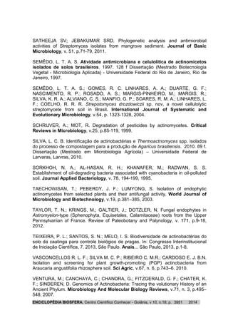ENCICLOPÉDIA BIOSFERA, Centro Científico Conhecer - Goiânia, v.10, n.18; p. 20143951
SATHEEJA SV; JEBAKUMAR SRD. Phylogenetic analysis and antimicrobial
activities of Streptomyces isolates from mangrove sediment. Journal of Basic
Microbiology, v. 51, p.71-79, 2011.
SEMÊDO, L. T. A. S. Atividade antimicrobiana e celulolítica de actinomicetos
isolados de solos brasileiros. 1997. 128 f Dissertação (Mestrado Biotecnologia
Vegetal - Microbiologia Aplicada) - Universidade Federal do Rio de Janeiro, Rio de
Janeiro, 1997.
SEMÊDO, L. T. A. S.; GOMES, R. C. LINHARES, A. A.; DUARTE, G. F.;
NASCIMENTO, R. P.; ROSADO, A. S.; MARGIS-PINHEIRO, M.; MARGIS, R.;
SILVA, K. R. A.; ALVIANO, C. S.; MANFIO, G. P.; SOARES, R. M. A.; LINHARES, L.
F.; COELHO, R. R. R. Strepotomyces drozdowiczii sp. nov, a novel cellulolytic
streptomycete from soil in Brasil. International Journal of Systematic and
Evolutionary Microbiology, v.54, p. 1323-1328, 2004.
SCHRIJVER, A.; MOT, R. Degradation of pesticides by actinomycetes. Critical
Reviews in Microbiology, v.25, p.85-119, 1999.
SILVA, L. C. B. Identificação de actinobactérias e Thermoactnomyces spp. isolados
do processo de compostagem para a produção de Agaricus brasiliensis. 2010. 89 f.
Dissertação (Mestrado em Microbiologia Agrícola) – Universidade Federal de
Larvaras, Larvras, 2010.
SORKHOH, N. A.; AL-HASAN, R. H.; KHANAFER, M.; RADWAN, S. S.
Establishment of oil-degrading bacteria associated with cyanobacteria in oil-polluted
soil. Journal Applied Bacteriology, v. 78, 194-199, 1995.
TAECHOWISAN, T.; PEBERDY, J. F.; LUMYONG, S. Isolation of endophytic
actinomycetes from selected plants and their antifungal activity. World Journal of
Microbiology and Biotechnology, v.19, p.381–385, 2003.
TAYLOR, T. N.; KRINGS, M.; GALTIER, J.; DOTZLER, N. Fungal endophytes in
Astromyelon-type (Sphenophyta, Equisetales, Calamitaceae) roots from the Upper
Pennsylvanian of France. Review of Paleobotany and Palynology, v. 171, p.9-18,
2012.
TEIXEIRA, P. L.; SANTOS, S. N.; MELO, I. S. Biodiversidade de actinobactérias do
solo da caatinga para controle biológico de pragas. In: Congresso Interinstitucional
de Iniciação Científica, 7. 2013, São Paulo. Anais... São Paulo, 2013, p.1-8.
VASCONCELLOS R. L. F.; SILVA M. C. P.; RIBEIRO C. M.R.; CARDOSO E. J. B.N.
Isolation and screening for plant growth-promoting (PGP) actinobacteria from
Araucaria angustifolia rhizosphere soil. Sci Agric, v.67, n. 6, p.743–6. 2010.
VENTURA, M.; CANCHAYA, C.; CHANDRA, G.; FITZGERALD, G. F.; CHATER, K.
F.; SINDEREN, D. Genomics of Actinobacteria: Tracing the volutionary History of an
Ancient Phylum. Microbiology And Molecular Biology Reviews, v.71, n. 3, p.495–
548, 2007.
 