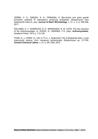 ENCICLOPÉDIA BIOSFERA, Centro Científico Conhecer - Goiânia, v.10, n.18; p. 20143952
VERMA, V. C.; SINGGH, S. K.; PRAKASH, S. Bio-control and plant growth
promotion potential of siderophore producing endophytic Streptomyces from
Azadirachta indica A. juss. Journal of Basic Microbiology, v. 51, n. 5, p. 550-556,
2011.
WILLIAMS, S. T.; SHARPLES, G. P.; BRADSHAW, R. M. (1973). The fine structure
of the Actinomycetales, In: SYKES, G.; SKINNER, F.A. (eds). Actinomycetales.
Academic Press, 1973, p. 113-130.
YUAN, G. J.; HONG, K.; LIN, H. P.;LI, J. Azalomycin F4a 2-ethylpentyl ester, a new
macrocyclic lactone, from mangrove actinomycete Streptomyces sp. 211726.
Chinese Chemical Letters, v. 21, p. 947–950, 2010.
 