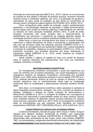 ENCICLOPÉDIA BIOSFERA, Centro Científico Conhecer - Goiânia, v.10, n.18; p. 20143939
introdução de novas áreas agrícolas (MELO et al., 2013). Todavia, as novas técnicas
de correção do solo aliadas à utilização de produtos químicos, trouxeram inúmeros
impactos sociais e ambientais negativos, tais como, a eutrofização de aquíferos e
reservatórios de água, perda de qualidade do solo devido ao revolvimento da
camada arável e remoção da matéria orgânica (OCTAVIANO, 2010; JESUS, 2013).
Como consequência deste modelo de produção, surgem questionamentos
pertinentes à conscientização ambiental da população e órgãos governamentais,
abrindo espaço para criação de sistemas orgânicos e agroecológicos que atenuem
os impactos do modo produção imediatista (JESUS, 2013). A partir de então,
iniciativas importantes vêm sendo tomadas para o desenvolvimento de
biofertilizantes que promovam o crescimento de espécies agrícolas através da
combinação de ácidos húmicos e bactérias endofíticas (CANELLAS et al., 2012).
Desta forma, a busca por microrganismos que atuam no controle biológico,
melhorando o estado fitossanitário da planta e aumentando a produtividade, tem
sido uma das principais metas das pesquisas agrícolas (CARRER FILHO et al.,
2009). Dentre os microrganismos que apresentam relação com a planta hospedeira
e produção de metabólitos, destaca-se as actinobactérias (CONTI et al., 2012), por
produzirem compostos com atividades fitormonal que atuam diretamente no
crescimento vegetal (SADEGHI et al., 2012), sendo, fixadoras de nitrogênio,
(VENTURA et al., 2007).
Neste contexto, o objetivo do trabalho foi fazer uma revisão de literatura
sobre os aspectos relevantes das actinobactérias, bem como sua importância
ecológica, econômica e industrial.
MICRORGANISMOS ENDOFÍTICOS
Os microrganismos endofíticos compreendem o grupo dos organismos que
vivem em simbiose com as plantas hospedeiras, sem causar fitopatogenias a seus
hospedeiros, podendo ser patógenos mutualísticos, comensalista e/ou saprófitas
(KOGEL et al., 2006). Estes organismos penetram à raiz do vegetal (TAYLOR et al.,
2012), podendo permanecer próximo ao local de entrada ou alcançar o sistema
vascular alojando-se intra ou intercelularmente. Neste lugar se multiplicarão
construindo sítios de multiplicação e desenvolvendo processos benéficos (KUSS,
2006).
Além disso, os microrganismos endofíticos, estão associados à sanidade da
planta hospedeira proporcionando vantagens, tais como, aumento da tolerância a
estresse, resistência a ataques de insetos, produção de antimicrobianos e
fitohormônios (VERMA et al. 2011). A vantagem de trabalhar com microrganismos
endofíticos está relacionada à potencialidade destes em gerar produtos naturais,
como moléculas bioativas de diferentes classes químicas aplicáveis em diversas
áreas incluindo a agricultura (QIN et al., 2011). Entre os microrganismos endofíticos
estão as actinobactérias que são indivíduos muito estudados por diversos
pesquisadores (VENTURA, 2007; VASCONCELLOS et al., 2010; ALAM et al., 2011).
CARACTERÍSTICAS GERAIS DAS ACTINOBACTÉRIAS
A palavra actinobactéria, derivada do grego “aktis” (traço) e “mykes” (fungo) é
utilizada para designar bactérias constituídas de micélios, com organização
filamentosa, muitas vezes ramificada (LECHEVALIER & LECHEVALIER, 1967),
denominadas hifas, semelhantes às dos fungos, porém mais estreitas (SEMÊDO,
1997). As actinobactérias, antigamente denominada actinomicetos, são classificadas
 