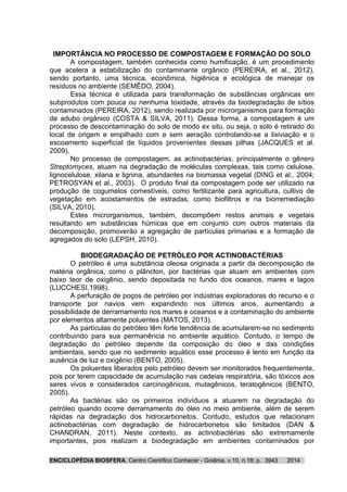 ENCICLOPÉDIA BIOSFERA, Centro Científico Conhecer - Goiânia, v.10, n.18; p. 20143943
IMPORTÂNCIA NO PROCESSO DE COMPOSTAGEM E FORMAÇÃO DO SOLO
A compostagem, também conhecida como humificação, é um procedimento
que acelera a estabilização do contaminante orgânico (PEREIRA, et al., 2012),
sendo portanto, uma técnica, econômica, higiênica e ecológica de manejar os
resíduos no ambiente (SEMÊDO, 2004).
Essa técnica é utilizada para transformação de substâncias orgânicas em
subprodutos com pouca ou nenhuma toxidade, através da biodegradação de sítios
contaminados (PEREIRA, 2012), sendo realizada por microrganismos para formação
de adubo orgânico (COSTA & SILVA, 2011). Dessa forma, a compostagem é um
processo de descontaminação do solo de modo ex situ, ou seja, o solo é retirado do
local de origem e empilhado com e sem aeração controlando-se a lixiviação e o
escoamento superficial de líquidos provenientes dessas pilhas (JACQUES et al.
2009).
No processo de compostagem, as actinobactérias, principalmente o gênero
Streptomyces, atuam na degradação de moléculas complexas, tais como celulose,
lignocelulose, xilana e lignina, abundantes na biomassa vegetal (DING et al., 2004;
PETROSYAN et al., 2003). O produto final da compostagem pode ser utilizado na
produção de cogumelos comestíveis, como fertilizante para agricultura, cultivo de
vegetação em acostamentos de estradas, como biofiltros e na biorremediação
(SILVA, 2010).
Estes microrganismos, também, decompõem restos animais e vegetais
resultando em substâncias húmicas que em conjunto com outros materiais da
decomposição, promoverão a agregação de partículas primarias e a formação de
agregados do solo (LEPSH, 2010).
BIODEGRADAÇÃO DE PETRÓLEO POR ACTINOBACTÉRIAS
O petróleo é uma substância oleosa originada a partir da decomposição de
matéria orgânica, como o plâncton, por bactérias que atuam em ambientes com
baixo teor de oxigênio, sendo depositada no fundo dos oceanos, mares e lagos
(LUCCHESI,1998).
A perfuração de poços de petróleo por indústrias exploradoras do recurso e o
transporte por navios vem expandindo nos últimos anos, aumentando a
possibilidade de derramamento nos mares e oceanos e a contaminação do ambiente
por elementos altamente poluentes (MATOS, 2013).
As partículas do petróleo têm forte tendência de acumularem-se no sedimento
contribuindo para sua permanência no ambiente aquático. Contudo, o tempo de
degradação do petróleo depende da composição do óleo e das condições
ambientais, sendo que no sedimento aquático esse processo é lento em função da
ausência de luz e oxigênio (BENTO, 2005).
Os poluentes liberados pelo petróleo devem ser monitorados frequentemente,
pois por terem capacidade de acumulação nas cadeias respiratória, são tóxicos aos
seres vivos e considerados carcinogênicos, mutagênicos, teratogênicos (BENTO,
2005).
As bactérias são os primeiros indivíduos a atuarem na degradação do
petróleo quando ocorre derramamento do óleo no meio ambiente, além de serem
rápidas na degradação dos hidrocarbonetos. Contudo, estudos que relacionam
actinobactérias com degradação de hidrocarbonetos são limitados (DAN &
CHANDRAN, 2011). Neste contexto, as actinobactérias são extremamente
importantes, pois realizam a biodegradação em ambientes contaminados por
 