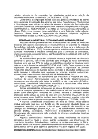 ENCICLOPÉDIA BIOSFERA, Centro Científico Conhecer - Goiânia, v.10, n.18; p. 20143944
petróleo, através da decomposição das substâncias orgânicas e redução da
toxicidade no ambiente contaminado (JACQUES et al., 2009).
Desta forma, a composição do óleo é alterada pela ação microbióta de acordo
com o potencial diversificado dos gêneros, tais como, Pseudomonas, Rhodococcus
e Streptomyces que utilizam a cadeia de alcanos e através da β-oxidação dos
compostos aromáticos produzem lipídios com diferentes complexidades e funções.
(SORKHOH et al., 1995; PEREIRA et al, 2012). Os microrganismos pertencentes ao
gênero Rodococcus possuem genes catabólicos e uma fisiologia celular robusta,
permitindo, dessa forma, a degradação de diversos compostos orgânicos
recalcitrantes e tóxicos (LARKIN; KULAKOV e ALLEN, 2005).
IMPORTÂNCIA INDUSTRIAL E ECONÔMICA DAS ACTINOBACTÉRIAS
Produtos naturais provenientes das actinobactérias são fontes de moléculas
bioativas com grande potencial para o desenvolvimento de produtos na indústria
farmacêutica, incluindo aqueles utilizados ensaios clínicos para o tratamento do
câncer (ASOLKAR et al., 2010). Os microrganismos sintetizam diversas substâncias
químicas, importantes à indústria farmacêutica para a produção de antibióticos,
imunossupressores, anticancerígenos, agentes redutores de colesterol, entre outros
(LOPES et al., 2011).
As actinobactérias produzem compostos bioativos importantes de alto valor
comercial e, portanto, vem sendo estudado para produção de novas substâncias
bioativas, uma vez que 61% de todos os metabólitos microbianos bioativos foram
isolados a partir dessas bactérias (MONCHEVA et al., 2002). Esses organismos são
importantes em processos biotecnológicos devido à capacidade de produzir
metabólitos secundários de diversas classes químicas e atividades biológicas que
serão isolados e utilizados para produção de enzimas, agentes antitumorais,
imunomoduladores e antimicrobianos (RAJA e PRABAKARANA, 2011).
Após a descoberta da actinomicina por Wasksman e Woodruff em 1940,
membros da ordem Actinomycetales como os da família Streptomycetaceae
tornaram-se uma das principais fontes de antibióticos tais como aminoglicósidios,
antraciclinas, cloranfenicol, b-lactâmicos, macrólidos e tetraciclinas, entre outros
(DUFOSSE, 2009; RAJA & PRABAKARANA, 2011).
Outras actinobactérias pertencentes ao gênero Streptomices foram isoladas
do solo de mangues, apresentando alta produtividade de lactonas macrocíclicas que
atuam como antifúngicos, inibidores de Candida albicans e produzem efeitos
citotóxicos contra células de tumor de cólon em seres humanos (YUAN, 2010). Em
seres humanos, essas bactérias também foram descritas como agentes potenciais
na ação contra diversos tipos de microrganismos patogênicos (TEIXEIRA, 2013).
A espécie Streptomices violaceolatus em meio de cultura Amido-caseína
produz coloração roxa que, em função de não apresentar atividade tóxica ou
mutagênica, constitui um grande potencial para produção de cosméticos ou
utilização na alimentação (MENDONÇA, 2011). As actinobactérias marinhas dos
gêneros Dietzia, Marinispora, Rhodococcus, Salinibacterium, Salinospora e
Streptomyces são responsáveis pela produção de diversas substâncias bioativas
(KONG et al., 2010).
Algumas actinobactérias marinhas são fontes importantes de diversos
compostos bioativos novos e únicos quando comparados aos provenientes de
organismos terrestres. Actinobactérias, coletados na região entremarés, na China,
possuem efeitos que inibem o desenvolvimento de outras bactérias patogênicas, tais
como Bacillus cereus, gram positiva e Escherichia coli, gram negativa (LU, 2009).
 