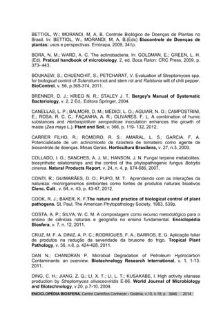 ENCICLOPÉDIA BIOSFERA, Centro Científico Conhecer - Goiânia, v.10, n.18; p. 20143946
BETTIOL, W.; MORANDI, M, A, B. Controle Biológico de Doenças de Plantas no
Brasil. In: BETTIOL, W.; MORANDI, M, A, B.(Eds) Biocontrole de Doenças de
plantas: usos e perspectivas. Embrapa, 2009, 341p.
BORA, N. M.; WARD, A. C. The actinobacteria. In: GOLDMAN, E.; GREEN, L. H.
(Ed). Pratical handbook of microbiology. 2. ed. Boca Raton: CRC Press, 2009, p.
373- 443.
BOUKAEW, S.; CHUENCHIT, S.; PETCHARAT, V. Evaluation of Streptomyces spp.
for biological control of Sclerotium root and stem rot and Ralstonia wilt of chili pepper.
BioControl, v. 56, p.365-374, 2011.
BRENNER, D. J.; KRIEG N. R.; STALEY J. T. Bergey's Manual of Systematic
Bacteriology, v. 2, 2 Ed., Editora Springer, 2004.
CANELLAS, L. P.; BALMORI, D. M.; MÉDICI, L. O.; AGUIAR, N. O.; CAMPOSTRINI,
E.; ROSA, R. C. C.; FAÇANHA, A. R.; OLIVARES, F. L. A combination of humic
substances and Herbaspirillum seropedicae inoculation enhances the growth of
maize (Zea mays L.). Plant and Soil, v. 366, p. 119- 132, 2012.
CARRER FILHO, R.; ROMEIRO, R. S.; AMARAL, L. S.; GARCIA, F. A.
Potencialidade de um actinomiceto de rizosfera de tomateiro como agente de
biocontrole de doenças. Minas Gerais. Horticultura Brasileira, v. 27, n.3, 2009.
COLLADO, I. G.; SANCHES, A. J. M.; HANSON, J. N. Fungal terpene metabolites:
biosynthetic relationships and the control of the phytopathogenic fungus Botrytis
cinerea. Natural Products Report, v. 24, n. 4, p. 674-686, 2007.
CONTI, R.; GUIMARÃES, D. O.; PUPO, M. T. Aprendendo com as interações da
natureza: microrganismos simbiontes como fontes de produtos naturais bioativos
Cienc. Cult., v. 64, n. 43, p. 43-47, 2012.
COOK, R. J.; BAKER, K. F.The nature and practice of biological control of plant
pathogens. St. Paul, The American Phytopathology Society, 1983. 539p.
COSTA, A. P.; SILVA, W. C. M. A compostagem como recurso metodológico para o
ensino de ciências naturais e geografia no ensino fundamental. Enciclopédia
Biosfera, v. 7, n. 12, 2011.
CRUZ, M. F. A. DINIZ, A. P. C.; RODRIGUES, F. A.; BARROS, E. G. Aplicação foliar
de produtos na redução da severidade da brusone do trigo. Tropical Plant
Pathology, v. 36, n.6, p. 424-428, 2011.
DAN N.; CHANDRAN P. Microbial Degradation of Petroleum Hydrocarbon
Contaminants: an overview. Biotechnology Research International, v. 1, 1-13.
2011.
DING, C. H.; JIANG, Z. Q.; LI, X. T.; LI, L. T.; KUSAKABE, I. High activity xilanase
production by Streptomyces olivaceoviridis E-86. World Journal of Microbiology
and Biotechnology, v.20, p.7-10, 2004.
 