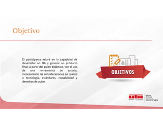 Objetivo
El participante estará en la capacidad de
desarrollar un OA y generar un producto
final, a partir del guión didáctico, con el uso
de una herramienta de autoría,
incorporando las consideraciones en cuanto
a tecnología, estándares, reusabilidad y
derechos de autor.
 