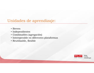 Unidades de aprendizaje:
• Breves
• Independientes
• Combinables (agregación)
• Interoperable en diferentes plataformas
• Reutilizable, flexible
 