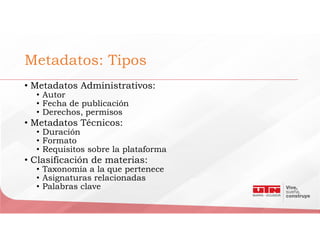 Metadatos: Tipos
• Metadatos Administrativos:
• Autor
• Fecha de publicación
• Derechos, permisos
• Metadatos Técnicos:
• Duración
• Formato
• Requisitos sobre la plataforma
• Clasificación de materias:
• Taxonomía a la que pertenece
• Asignaturas relacionadas
• Palabras clave
 