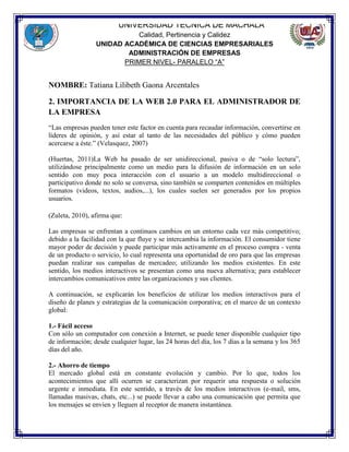 UNIVERSIDAD TÉCNICA DE MACHALA
Calidad, Pertinencia y Calidez
UNIDAD ACADÉMICA DE CIENCIAS EMPRESARIALES
ADMINISTRACIÓN DE EMPRESAS
PRIMER NIVEL- PARALELO “A”
NOMBRE: Tatiana Lilibeth Gaona Arcentales
2. IMPORTANCIA DE LA WEB 2.0 PARA EL ADMINISTRADOR DE
LA EMPRESA
“Las empresas pueden tener este factor en cuenta para recaudar información, convertirse en
líderes de opinión, y así estar al tanto de las necesidades del público y cómo pueden
acercarse a éste.” (Velasquez, 2007)
(Huertas, 2011)La Web ha pasado de ser unidireccional, pasiva o de “solo lectura”,
utilizándose principalmente como un medio para la difusión de información en un solo
sentido con muy poca interacción con el usuario a un modelo multidireccional o
participativo donde no solo se conversa, sino también se comparten contenidos en múltiples
formatos (videos, textos, audios,...), los cuales suelen ser generados por los propios
usuarios.
(Zuleta, 2010), afirma que:
Las empresas se enfrentan a continuos cambios en un entorno cada vez más competitivo;
debido a la facilidad con la que fluye y se intercambia la información. El consumidor tiene
mayor poder de decisión y puede participar más activamente en el proceso compra - venta
de un producto o servicio, lo cual representa una oportunidad de oro para que las empresas
puedan realizar sus campañas de mercadeo; utilizando los medios existentes. En este
sentido, los medios interactivos se presentan como una nueva alternativa; para establecer
intercambios comunicativos entre las organizaciones y sus clientes.
A continuación, se explicarán los beneficios de utilizar los medios interactivos para el
diseño de planes y estrategias de la comunicación corporativa; en el marco de un contexto
global:
1.- Fácil acceso
Con sólo un computador con conexión a Internet, se puede tener disponible cualquier tipo
de información; desde cualquier lugar, las 24 horas del día, los 7 días a la semana y los 365
días del año.
2.- Ahorro de tiempo
El mercado global está en constante evolución y cambio. Por lo que, todos los
acontecimientos que allí ocurren se caracterizan por requerir una respuesta o solución
urgente e inmediata. En este sentido, a través de los medios interactivos (e-mail, sms,
llamadas masivas, chats, etc...) se puede llevar a cabo una comunicación que permita que
los mensajes se envíen y lleguen al receptor de manera instantánea.
 