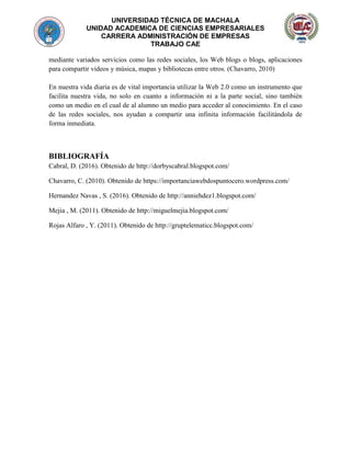 UNIVERSIDAD TÉCNICA DE MACHALA
UNIDAD ACADEMICA DE CIENCIAS EMPRESARIALES
CARRERA ADMINISTRACIÓN DE EMPRESAS
TRABAJO CAE
mediante variados servicios como las redes sociales, los Web blogs o blogs, aplicaciones
para compartir videos y música, mapas y bibliotecas entre otros. (Chavarro, 2010)
En nuestra vida diaria es de vital importancia utilizar la Web 2.0 como un instrumento que
facilita nuestra vida, no solo en cuanto a información ni a la parte social, sino también
como un medio en el cual de al alumno un medio para acceder al conocimiento. En el caso
de las redes sociales, nos ayudan a compartir una infinita información facilitándola de
forma inmediata.
BIBLIOGRAFÍA
Cabral, D. (2016). Obtenido de http://dorbyscabral.blogspot.com/
Chavarro, C. (2010). Obtenido de https://importanciawebdospuntocero.wordpress.com/
Hernandez Navas , S. (2016). Obtenido de http://anniehdez1.blogspot.com/
Mejia , M. (2011). Obtenido de http://miguelmejia.blogspot.com/
Rojas Alfaro , Y. (2011). Obtenido de http://gruptelematicc.blogspot.com/
 