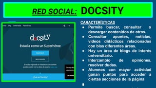 RED SOCIAL: DOCSITY
CARACTERÍSTICAS
● Permite buscar, consultar o
descargar contenidos de otros.
● Consultar apuntes, noticias,
videos didácticos relacionados
con blas diferentes áreas.
● Hay un área de blogs de interés
universitario.
● Intercambio de opiniones,
resolver dudas.
● Alumnos con mayor actividad
ganan puntos para acceder a
ciertas secciones de la página
●
 