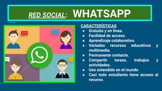 RED SOCIAL: WHATSAPP
CARACTERÍSTICAS
● Gratuito y en linea.
● Facilidad de acceso.
● Aprendizaje colaborativo.
● Variados recursos educativos y
multimedia.
● Permanente contacto.
● Compartir tareas, trabajos y
actividades.
● Uso extendido en el mundo
● Casi todo estudiante tiene acceso al
recurso.
 