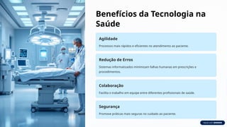 Benefícios da Tecnologia na
Saúde
Agilidade
Processos mais rápidos e eficientes no atendimento ao paciente.
Redução de Erros
Sistemas informatizados minimizam falhas humanas em prescrições e
procedimentos.
Colaboração
Facilita o trabalho em equipe entre diferentes profissionais de saúde.
Segurança
Promove práticas mais seguras no cuidado ao paciente.
 
