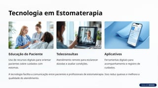 Tecnologia em Estomaterapia
Educação do Paciente
Uso de recursos digitais para orientar
pacientes sobre cuidados com
estomas.
Teleconsultas
Atendimento remoto para esclarecer
dúvidas e avaliar condições.
Aplicativos
Ferramentas digitais para
acompanhamento e registro de
cuidados.
A tecnologia facilita a comunicação entre pacientes e profissionais de estomaterapia. Isso reduz queixas e melhora a
qualidade do atendimento.
 