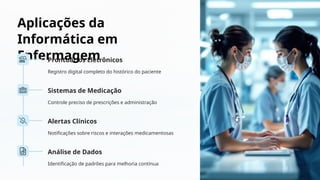 Aplicações da
Informática em
Enfermagem
Prontuários Eletrônicos
Registro digital completo do histórico do paciente
Sistemas de Medicação
Controle preciso de prescrições e administração
Alertas Clínicos
Notificações sobre riscos e interações medicamentosas
Análise de Dados
Identificação de padrões para melhoria contínua
 