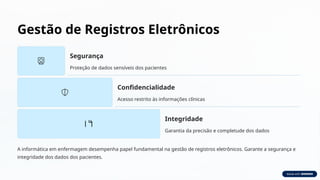 Gestão de Registros Eletrônicos
Segurança
Proteção de dados sensíveis dos pacientes
Confidencialidade
Acesso restrito às informações clínicas
Integridade
Garantia da precisão e completude dos dados
A informática em enfermagem desempenha papel fundamental na gestão de registros eletrônicos. Garante a segurança e
integridade dos dados dos pacientes.
 