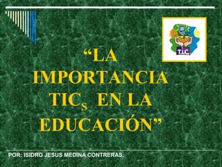 “LA
       IMPORTANCIA
         TICS EN LA
        EDUCACIÓN”
POR: ISIDRO JESUS MEDINA CONTRERAS.
 