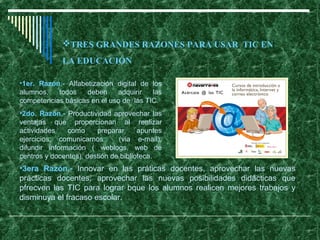 TRES GRANDES RAZONES PARA USAR TIC EN
             LA EDUCACIÓN

•1er. Razón.- Alfabetización digital de los
alumnos,   todos    deben    adquirir   las
competencias básicas en el uso de las TIC.
•2do. Razón.- Productividad aprovechar las
ventajas que proporcionan al realizar
actividades    como     preparar      apuntes
ejercicios, comunicarnos       (via e-mail),
difundir información ( weblogs, web de
centros y docentes), destión de biblioteca.
•3era Razón.- Innovar en las práticas docentes, aprovechar las nuevas
prácticas docentes, aprovechar las nuevas posibilidades didácticas que
pfrecven las TIC para lograr bque los alumnos realicen mejores trabajos y
disminuya el fracaso escolar.
 