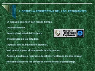  DESDE LA PERSPECTIVA DEL LOS ESTUDIANTES



•A menudo aprenden con menos tiempo.

•Autoevaluación.

•Mayor proximidad del profesor.

•Flexibilidad en los estudios.

•Ayudas para la Educación Especial.

Instrumentos para el proceso de la información.

Acceso a múltiples recursos educativos y entornos de aprendizaje.

Personalización de los procesos de enseñanza y aprendizaje.
 