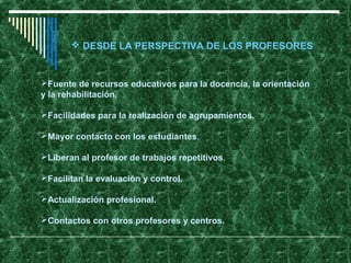  DESDE LA PERSPECTIVA DE LOS PROFESORES


Fuente de recursos educativos para la docencia, la orientación
y la rehabilitación.

Facilidades para la realización de agrupamientos.

Mayor contacto con los estudiantes.

Liberan al profesor de trabajos repetitivos.

Facilitan la evaluación y control.

Actualización profesional.

Contactos con otros profesores y centros.
 