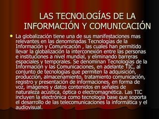 LAS TECNOLOGÍAS DE LA INFORMACIÓN Y COMUNICACIÓN La globalización tiene una de sus manifestaciones mas relevantes en las denominadas Tecnologías de la Información y Comunicación , las cuales han permitido llevar la globalización la interconexión entre las personas e instituciones a nivel mundial, y eliminando barreras espaciales y temporales. Se denominan Tecnologías de la Información y las Comunicaciones, en adelante TIC, al conjunto de tecnologías que permiten la adquisición, producción, almacenamiento, tratamiento comunicación, registro y presentación de informaciones, en forma de voz, imágenes y datos contenidos en señales de naturaleza acústica, óptica o electromagnética. Las TIC incluyen la electrónica como tecnología base que soporta el desarrollo de las telecomunicaciones la informática y el audiovisual.  