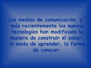 Los medios de comunicación, y más recientemente las nuevas tecnologías han modificado la manera de construir el saber, el modo de aprender, la forma de conocer.