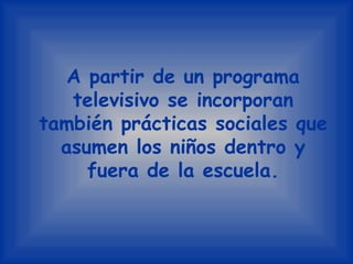 A partir de un programa televisivo se incorporan también prácticas sociales que asumen los niños dentro y fuera de la escuela.