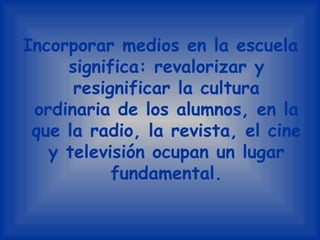 Incorporar medios en la escuela significa: revalorizar y resignificar la cultura ordinaria de los alumnos, en la que la radio, la revista, el cine y televisión ocupan un lugar fundamental.