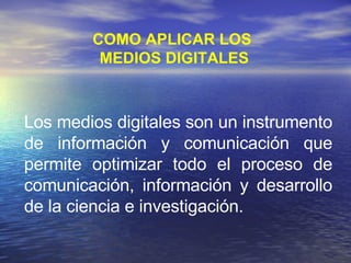 .  Los medios digitales son un instrumento de información y comunicación que permite optimizar todo el proceso de comunicación, información y desarrollo de la ciencia e investigación. COMO APLICAR LOS  MEDIOS DIGITALES 