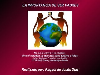 LA IMPORTANCIA DE SER PADRES No es la carne y la sangre,  sino el corazón, lo que nos hace padres e hijos. Johan Christian Friedrich von Schiller (1759-1805) Poeta y dramaturgo alemán  Realizado por: Raquel de Jesús Díaz 