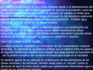 Cura #9: diabetes Tipo II o de Adutos.   La Diabetes de los adultos es otra causa probable debido a la deshidratación del cuerpo. El mantener una cantidad adecuada de agua en la circulación y para las las necesidades prioritarias del cerebro la secreción de insulina se inhibe para impedir la entrada de agua a las células del cuerpo. En los diabéticos solamente algunas células obtienen las suficiente agua para sobrevivir.  El Beber agua revierte la diabietes adulta en las etapas iniciales.  Tragedia: Al no reconocer que en la diabetes adulta es una complicación por deshidratación, con el tiempo, puede causar daños masivos en la céluas sanguíneas de todo el cuerpo. Esto puede provocar más tarde la pérdida desde los dedos de los pies hasta aún las piernas por gangrena y ceguera.    Cura #10: Colesterol en la Sangre.   Los altos niveles de colesterol son indicadores de una deshidratación corporal temprana.  El colesterol es un material arcilloso que se adhiere entre los espacios de algunas membranas celulares para impedir que éstas pierdan su humedad vital  por la presión osmótica más fuerte de la sangre que circula en la vecindad.  El colestrol, aparte de ser utilizado en la fabricación de las membranas de las céluas nerviosas y de hormonas, también actúa como un “escudo” contra la demanda de agua de otras céluas vitales que normalmente intercambian agua a través de sus membranas celulares.  
