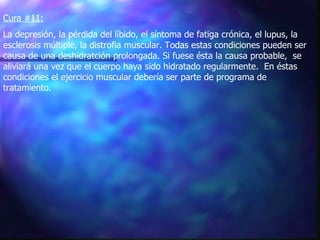 Cura #11:   La depresión, la pérdida del líbido, el síntoma de fatiga crónica, el lupus, la esclerosis múltiple, la distrofia muscular. Todas estas condiciones pueden ser causa de una deshidratción prolongada. Si fuese ésta la causa probable,  se aliviará una vez que el cuerpo haya sido hidratado regularmente.  En éstas condiciones el ejercicio muscular debería ser parte de programa de tratamiento.  