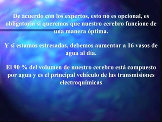 De acuerdo con los expertos, esto no es opcional, es obligatorio si queremos que nuestro cerebro funcione de una manera óptima. Y si estamos estresados, debemos aumentar a 16 vasos de agua al día. El 90 % del volumen de nuestro cerebro está compuesto por agua y es el principal vehículo de las transmisiones electroquímicas 