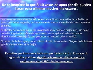 No te imaginas lo que 8-10 vasos de agua por día pueden hacer para eliminar muchos malestares. Las personas normalmente NO beben tal cantidad para evitar la molestia de tener que orinar seguido; un inconveniente menor a cambio de una mejora en su salud.  Si el color de tu orina no es de un amarillo muy pálido o mejor aún, sin color, no estás ingiriendo suficiente agua (esto no se aplica si estas tomando vitaminas del complejo B, que producen un natural color amarillo). El hablar de beber agua, no se refiere al café, tés o sodas. El agua embotellada y/o de manantiales es la mejor.  Estudios preliminares indican que beber de 8 a 10 vasos de agua al día podrían  significativamente aliviar muchos malestares en el 80% de las personas. 