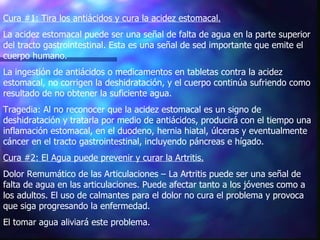 Cura #1: Tira los antiácidos y cura la acidez estomacal.   La acidez estomacal puede ser una señal de falta de agua en la parte superior del tracto gastrointestinal. Esta es una señal de sed importante que emite el cuerpo humano.  La ingestión de antiácidos o medicamentos en tabletas contra la acidez estomacal, no corrigen la deshidratación, y el cuerpo continúa sufriendo como resultado de no obtener la suficiente agua. Tragedia: Al no reconocer que la acidez estomacal es un signo de deshidratación y tratarla por medio de antiácidos, producirá con el tiempo una inflamación estomacal, en el duodeno, hernia hiatal, úlceras y eventualmente cáncer en el tracto gastrointestinal, incluyendo páncreas e hígado.  Cura #2: El Agua puede prevenir y curar la Artritis.   Dolor Remumático de las Articulaciones – La Artritis puede ser una señal de falta de agua en las articulaciones. Puede afectar tanto a los jóvenes como a los adultos. El uso de calmantes para el dolor no cura el problema y provoca que siga progresando la enfermedad.  El tomar agua aliviará este problema. 