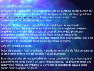 Cura #3: Dolor de Espalda.   El dolor en la espalda baja y la artritis anquilosa de la espina dorsal pueden ser signos de falta de agua en los discos de la espina dorsal – los amortiguadores que soportan el peso de cuerpo-. Estas molestias se deben tratar incrementando la cantidad de agua a beber.  Tragedia: Al no reconocer que el dolor de espalda es un síntoma de deshidratación en las articulaciones y el tratarlo con analgésicos, masajes, acupuntura y eventualmente cirugía, al pasar el tiempo ésto provocará osteoporosis cuando  las células del cartílogo en las articulaciones eventualmente mueran y causen una deformación en la espina dorsal, que a su vez llevará a la incapacidad física de los miembros inferiores.  Cura #4: Angina de pecho.   Dolor en el pecho - Angina de Pecho – puede ser una señal de falta de agua en el organismo entre el eje del corazón y de los pulmones.   Este síntoma debe ser tratado bebiendo mayor cantidad de agua, hasta que el paciente ya no tenga dolor y sin tomar medicamentos.  Es prudente tener una supervisión médica, sin embargo, al aumentar la cantidad de agua a beber puede curar la angina de pecho.  