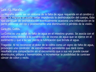 Cura #5: Migraña.   La Migraña puede ser un síntoma de la falta de agua requerida en el cerebro y ojos.  La Migraña se puede evitar impidiendo la deshidratación del cuerpo, Este tipo particualr de deshidratación eventualmente ocasiona una inflamación en la parte posterior del ojo y posiblemente una disminución o pérdida de la visión.  Cura #6: Colitis.   La Colitis es una señal de falta de agua en el intestino grueso. Se asocia con el extreñimiento debido a la constricción de exceso de agua que se ejerce en el exremento y que a su vez pierde la lubricación que brinda el agua.  Tragedia: Al no reconocer el dolor de la colitis como un signo de falta de agua, provocará una condición  de estreñimiento persistente que dará como resultado una compactación en el excremento que a sus vez puede causar divertículos, pólipos y hemorroides, e incrementar la posibilidad de contraer cáncer de cólon y recto.  