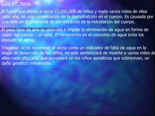Cura #7: Asma.   El Asma que afecta a cerca 12,000,000 de niños y mata varios miles de ellos cada año, es una complicación de la deshidratción en el cuerpo. Es causada por una falla en el programa de admistración de la hidratación del cuerpo.   El paso libre de aire se obstruye e impide la eliminación de agua en forma de vapor del cuerpo – el vaho. El incremento en el cosnumo de agua evita los ataques de asma.   Tragedia: Al no reconocer al asma como un indicador de falta de agua en la etapa de desarrollo de los niños, no solo sentenciará de muerte a varios miles de ellos cada año, sino que provocará en los niños asmáticos que sobrevivan, un daño genético irreversible.  