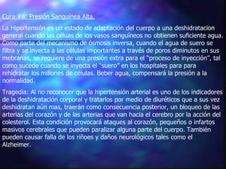 Cura #8: Presión Sanguínea Alta.   La Hipertensión es un estado de adaptación del cuerpo a una deshidratacion general cuando las céluas de los vasos sanguíneos no obtienen suficiente agua. Como parte del mecanismo de ósmosis inversa, cuando el agua de suero se filtra y se inyecta a las células importantes a través de poros diminutos en sus mebranas, se requiere de una presión extra para el “proceso de inyección”, tal como sucede cuando se inyecta el “suero” en los hospitales para para rehidratar los millones de células. Beber agua, compensará la presión a la normalidad. Tragedia: Al no reconocer que la hipertensión arterial es uno de los indicadores de la deshidratación corporal y tratarlos por medio de diuréticos que a sus vez deshidratan aún mas, traerán como consecuencia posterior, un bloqueo de las arterias del corazón y de las arterias que van hacia el cerebro por la acción del colesterol. Esta condición provocará ataques al corazón, pequeños o infartos masivos cerebrales que pueden paralizar alguna parte del cuerpo. También pueden causar falla de los riñoes y daños neurológicos tales como el Alzheimer.   
