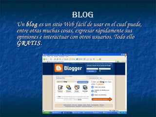 BLOG
Un blog es un sitio Web fácil de usar en el cual puede,
entre otras muchas cosas, expresar rápidamente sus
opiniones e interactuar con otros usuarios. Todo ello
GRATIS .
 

 