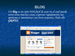 Un  blog  es un sitio Web fácil de usar en el cual puede, entre otras muchas cosas, expresar rápidamente sus opiniones e interactuar con otros usuarios. Todo ello  GRATIS .   BLOG 
