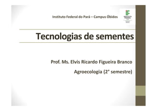 Tecnologias de sementes
Instituto Federal do Pará – Campus Óbidos
Prof. Ms. Elvis Ricardo Figueira Branco
Agroecologia (2° semestre)
 