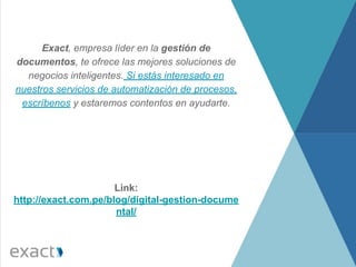 Exact, empresa líder en la gestión de
documentos, te ofrece las mejores soluciones de
negocios inteligentes. Si estás interesado en
nuestros servicios de automatización de procesos,
escríbenos y estaremos contentos en ayudarte.
Link:
http://exact.com.pe/blog/digital-gestion-docume
ntal/
 