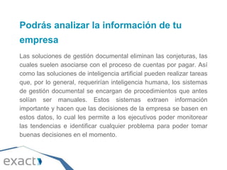 Podrás analizar la información de tu
empresa
Las soluciones de gestión documental eliminan las conjeturas, las
cuales suelen asociarse con el proceso de cuentas por pagar. Así
como las soluciones de inteligencia artificial pueden realizar tareas
que, por lo general, requerirían inteligencia humana, los sistemas
de gestión documental se encargan de procedimientos que antes
solían ser manuales. Estos sistemas extraen información
importante y hacen que las decisiones de la empresa se basen en
estos datos, lo cual les permite a los ejecutivos poder monitorear
las tendencias e identificar cualquier problema para poder tomar
buenas decisiones en el momento.
 