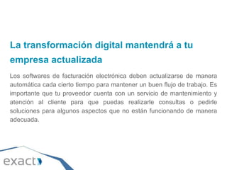 La transformación digital mantendrá a tu
empresa actualizada
Los softwares de facturación electrónica deben actualizarse de manera
automática cada cierto tiempo para mantener un buen flujo de trabajo. Es
importante que tu proveedor cuenta con un servicio de mantenimiento y
atención al cliente para que puedas realizarle consultas o pedirle
soluciones para algunos aspectos que no están funcionando de manera
adecuada.
 