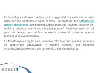 La tecnología está avanzando a pasos agigantados y cada vez es más
difícil que las empresas le sigan el ritmo. Sin embargo, los sistemas de
gestión documental son personalizables para que puedan aprender las
reglas y procesos que la organización pueda ir implementando con el
paso de tiempo, lo cual les permite ir avanzando mientras que la
tecnología va evolucionando.
La transformación digital es sumamente relevante para que las empresas
se mantengan actualizadas y puedan alcanzar sus objetivos
organizacionales mientras van venciendo a sus competidores.
 