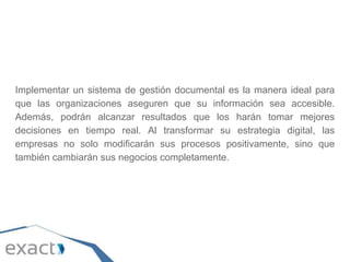 Implementar un sistema de gestión documental es la manera ideal para
que las organizaciones aseguren que su información sea accesible.
Además, podrán alcanzar resultados que los harán tomar mejores
decisiones en tiempo real. Al transformar su estrategia digital, las
empresas no solo modificarán sus procesos positivamente, sino que
también cambiarán sus negocios completamente.
 