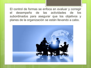 El control de formas se enfoca en evaluar y corregir
el desempeño de las actividades de los
subordinados para asegurar que los objetivos y
planes de la organización se están llevando a cabo.
 