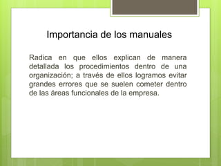 Importancia de los manuales
Radica en que ellos explican de manera
detallada los procedimientos dentro de una
organización; a través de ellos logramos evitar
grandes errores que se suelen cometer dentro
de las áreas funcionales de la empresa.
 