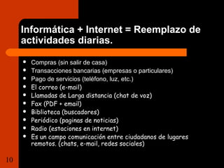 Informática + Internet = Reemplazo de 
actividades diarias. 
 Compras (sin salir de casa) 
 Transacciones bancarias (empresas o particulares) 
 Pago de servicios (teléfono, luz, etc.) 
 El correo (e-mail) 
 Llamadas de Larga distancia (chat de voz) 
 Fax (PDF + email) 
 Biblioteca (buscadores) 
 Periódico (paginas de noticias) 
 Radio (estaciones en internet) 
 Es un campo comunicación entre ciudadanos de lugares 
remotos. (chats, e-mail, redes sociales) 
10 Tema 1.1 Importancia de la  