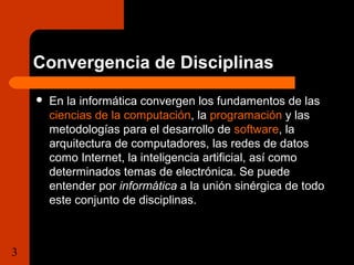 Convergencia de Disciplinas 
 En la informática convergen los fundamentos de las 
ciencias de la computación, la programación y las 
metodologías para el desarrollo de software, la 
arquitectura de computadores, las redes de datos 
como Internet, la inteligencia artificial, así como 
determinados temas de electrónica. Se puede 
entender por informática a la unión sinérgica de todo 
este conjunto de disciplinas. 
3 Tema 1.1 Importancia de la  